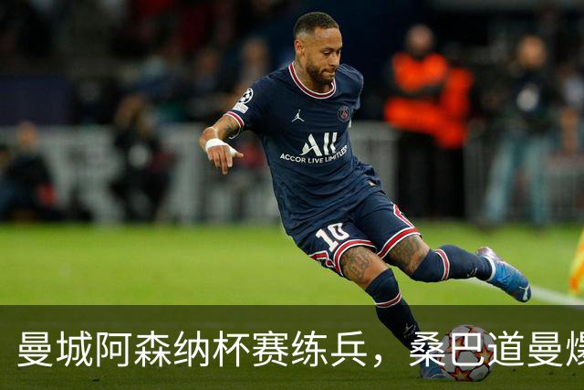曼城阿森纳杯赛练兵，桑巴道曼爆发彰显豪门厚度